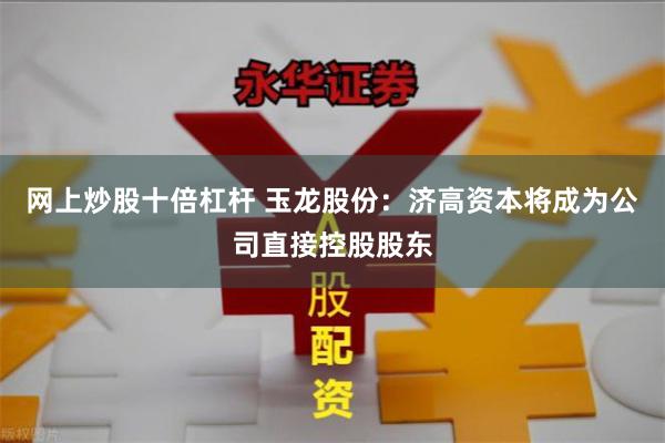 网上炒股十倍杠杆 玉龙股份：济高资本将成为公司直接控股股东