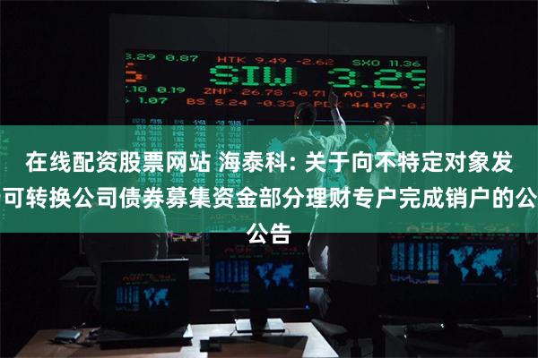 在线配资股票网站 海泰科: 关于向不特定对象发行可转换公司债券募集资金部分理财专户完成销户的公告