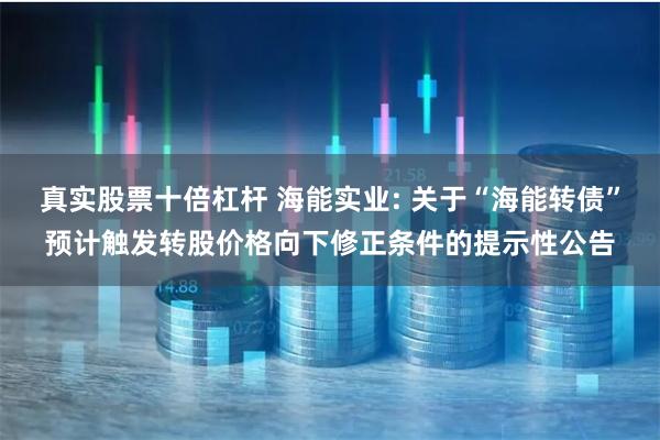 真实股票十倍杠杆 海能实业: 关于“海能转债”预计触发转股价格向下修正条件的提示性公告