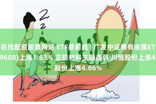 在线配资股票网站 ETF最前线 | 广发中证稀有金属ETF(159608)上涨1.63% 正极材料主题走弱 川恒股份上涨4.86%