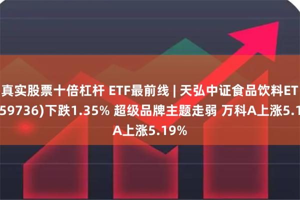 真实股票十倍杠杆 ETF最前线 | 天弘中证食品饮料ETF(159736)下跌1.35% 超级品牌主题走弱 万科A上涨5.19%