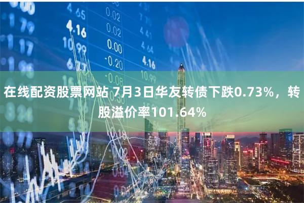 在线配资股票网站 7月3日华友转债下跌0.73%，转股溢价率101.64%