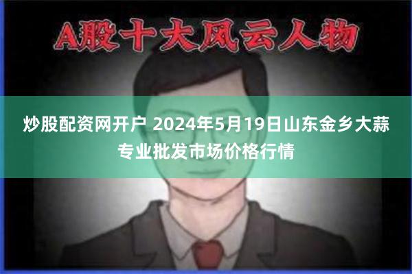 炒股配资网开户 2024年5月19日山东金乡大蒜专业批发市场价格行情