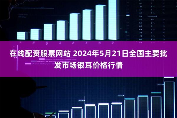 在线配资股票网站 2024年5月21日全国主要批发市场银耳价格行情