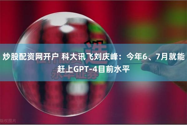 炒股配资网开户 科大讯飞刘庆峰：今年6、7月就能赶上GPT-4目前水平