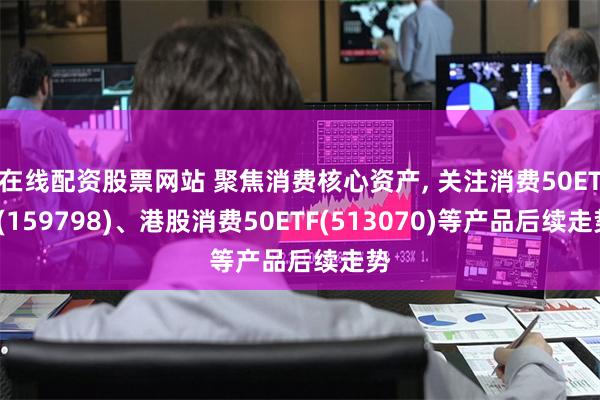 在线配资股票网站 聚焦消费核心资产, 关注消费50ETF(159798)、港股消费50ETF(513070)等产品后续走势