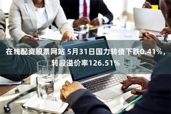 在线配资股票网站 5月31日国力转债下跌0.41%，转股溢价率126.51%