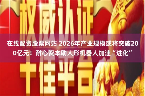 在线配资股票网站 2026年产业规模或将突破200亿元！耐心资本助人形机器人加速“进化”