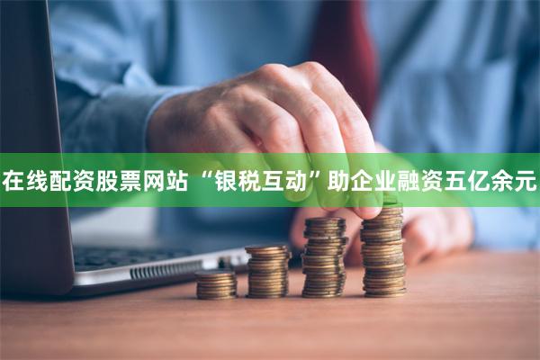 在线配资股票网站 “银税互动”助企业融资五亿余元