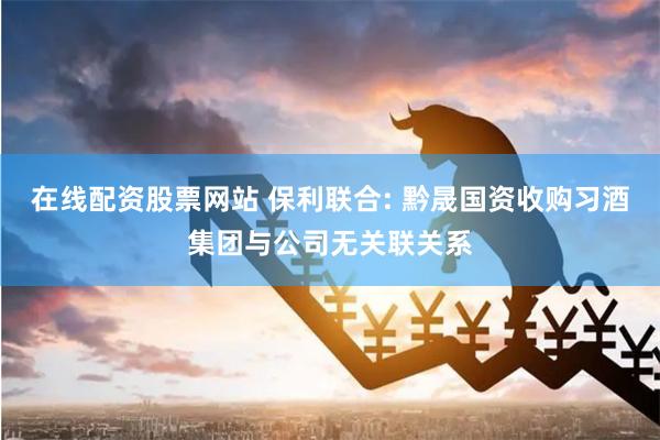 在线配资股票网站 保利联合: 黔晟国资收购习酒集团与公司无关联关系