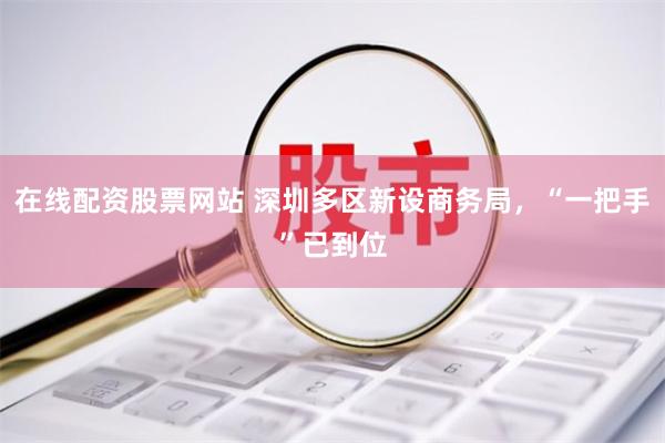 在线配资股票网站 深圳多区新设商务局，“一把手”已到位