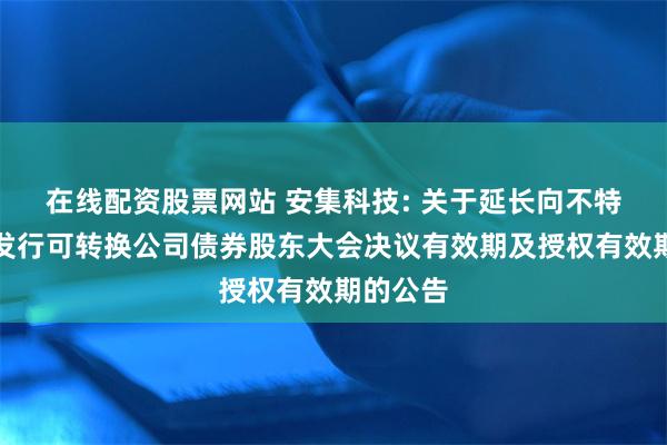 在线配资股票网站 安集科技: 关于延长向不特定对象发行可转换公司债券股东大会决议有效期及授权有效期的公告