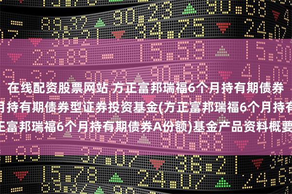 在线配资股票网站 方正富邦瑞福6个月持有期债券A: 方正富邦瑞福6个月持有期债券型证券投资基金(方正富邦瑞福6个月持有期债券A份额)基金产品资料概要(更新)