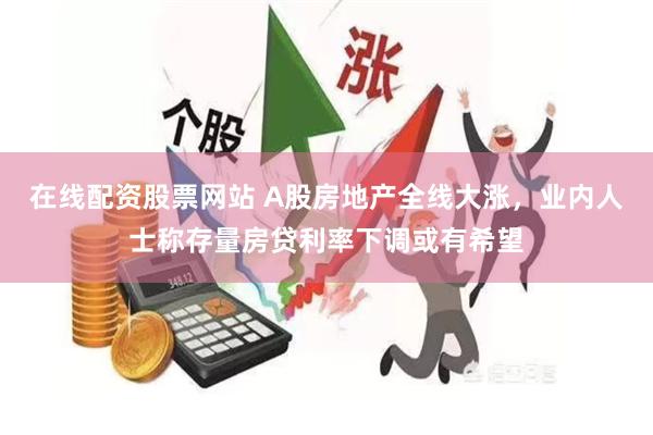 在线配资股票网站 A股房地产全线大涨，业内人士称存量房贷利率下调或有希望