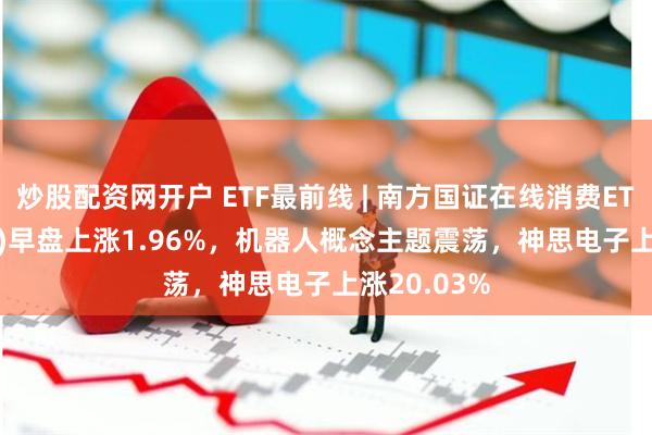 炒股配资网开户 ETF最前线 | 南方国证在线消费ETF(159728)早盘上涨1.96%，机器人概念主题震荡，神思电子上涨20.03%