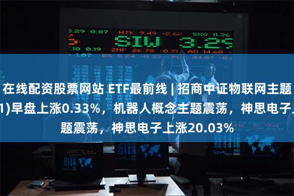 在线配资股票网站 ETF最前线 | 招商中证物联网主题ETF(159701)早盘上涨0.33%，机器人概念主题震荡，神思电子上涨20.03%