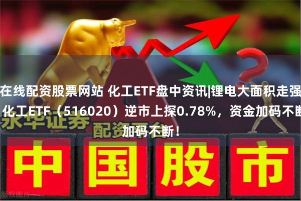 在线配资股票网站 化工ETF盘中资讯|锂电大面积走强，化工ETF（516020）逆市上探0.78%，资金加码不断！