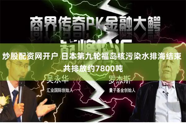 炒股配资网开户 日本第九轮福岛核污染水排海结束 共排放约7800吨